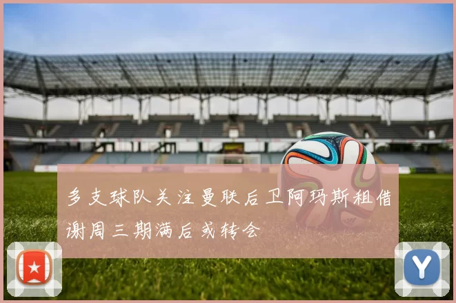 多支球队关注曼联后卫阿玛斯租借谢周三期满后或转会