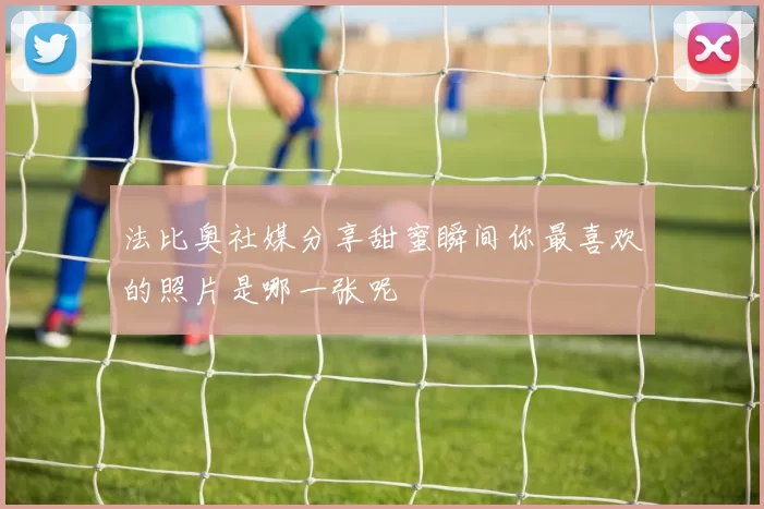 法比奥社媒分享甜蜜瞬间你最喜欢的照片是哪一张呢
