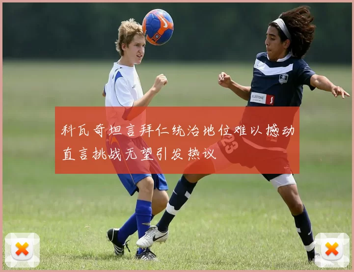 科瓦奇坦言拜仁统治地位难以撼动直言挑战无望引发热议