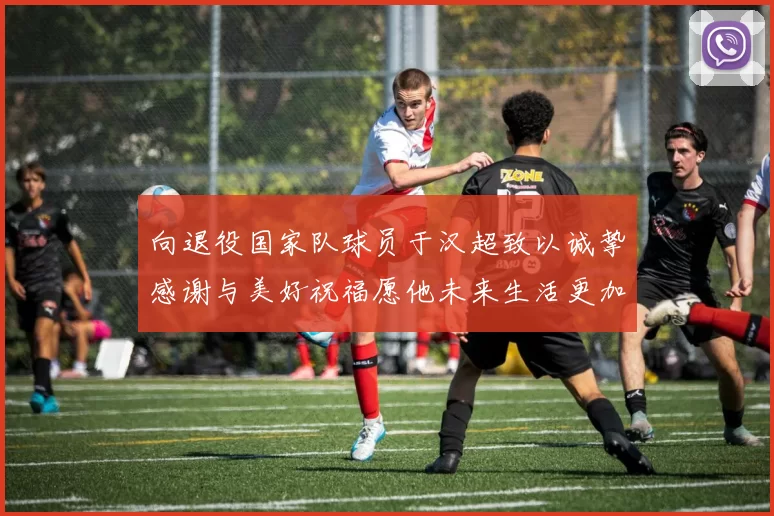 向退役国家队球员于汉超致以诚挚感谢与美好祝福愿他未来生活更加精彩