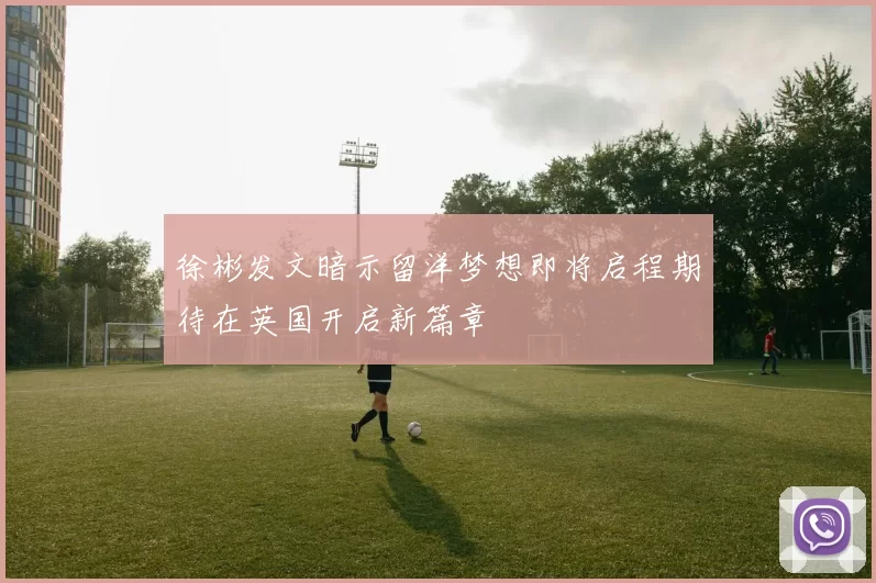 徐彬发文暗示留洋梦想即将启程期待在英国开启新篇章