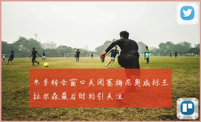冬季转会窗口关闭塞梅尼奥成标王拉尔森最后时刻引关注