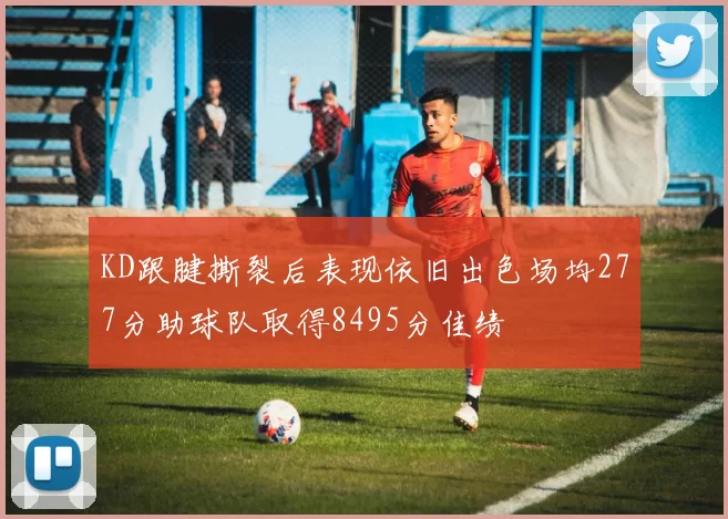 KD跟腱撕裂后表现依旧出色场均277分助球队取得8495分佳绩